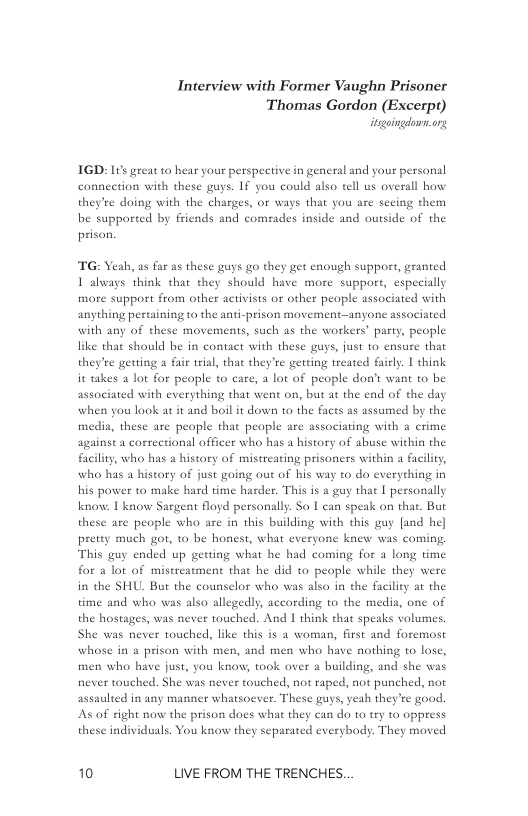 Interview with Former Vaughn Prisoner  Thomas Gordon (Excerp)  IGD: It great to b pective in general and your persanal connection with these guys. 1f you could also tell us overall how they’ee doing with the charges, or ways that you are secing them be suppored by friends and comeades inside and outside of the prison.  ¢ your pe  TG: Yeah, as far as these guys go they get enough support, granted 1 always think that they should have more suppor, especially more support from other activists or other people associated with anything pertaining to the anti-prison movement—anyone associated with any of these movements, such as the workers’ party, people like that should be in contact with these guys, just to ensure that they’ee getting a fai trial, that they’re getting treated faiely. | think it takes 1 lot for peaple to care, a lot of people don’t want to be associated with everything that went on, but at the end of the day when you look at it and boil it down to the facts as assumed by the medis, thes,  e peaple that people are associating with a crime against a correctional officer who has a history of abuse within the facility, who has a history of mistreating prisoners within a fa who has a history of just going out of his way 1o do everything in his power to make hard time harder. This is a guy that I personally knov. 1 know Sargent floyd personally. So | can speak on that. But these are people who are in this building with this guy [and he] pretty much got, 10 be honest, what everyone knew was coming, This guy ended up gerting what he had coming for 4 long time for a lot of mistreatment that he did to peaple while they were in the SHU. But the counselor who was also in the facility at the  time and who was also allegedly, according to the media, one of the hostages, was never touched. And I think that spesks volumes. She was never touched, like this i a woman, first and foremost whose in a prison with men, and men who have nothing to lose, men who have just, you know, took over a building, and she was never touched. She was never touched, not raped, not punched, not assaulted in any manner whatsoever. These guys, veah they’re good. can do to try to oppress everybody. They moved  As of right now the prison docs what th these individuals. You know they separat  10 LIVE FROM THE TRENCHES. 